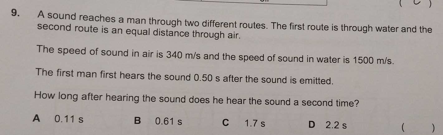  )
9. A sound reaches a man through two different routes. The first route is through water and the
second route is an equal distance through air.
The speed of sound in air is 340 m/s and the speed of sound in water is 1500 m/s.
The first man first hears the sound 0.50 s after the sound is emitted.
How long after hearing the sound does he hear the sound a second time?
A 0.11 s B 0.61 s C 1.7 s D 2.2 s
( )