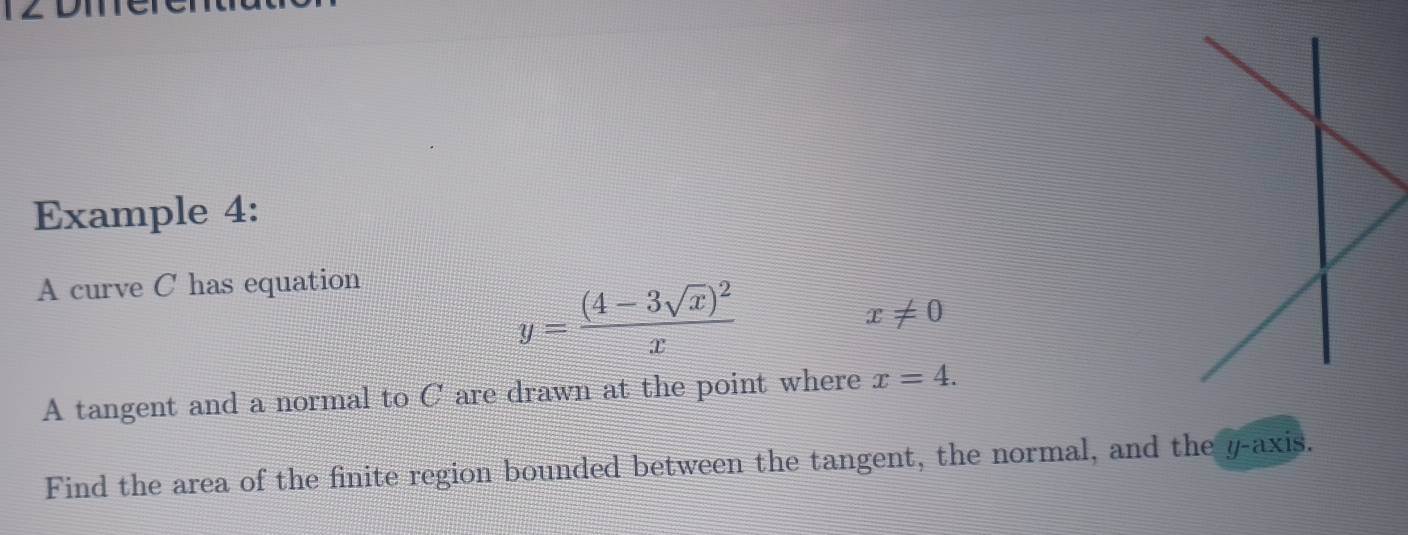 Example 4: 
A curve C has equation
y=frac (4-3sqrt(x))^2x
x!= 0
A tangent and a normal to C are drawn at the point where x=4. 
Find the area of the finite region bounded between the tangent, the normal, and the y-axis.