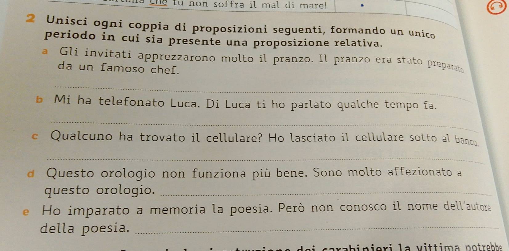 ma the tu non soffra il mal di mare! 
n 
2 Unisci ogni coppia di proposizioni seguenti, formando un unico 
periodo in cui sia presente una proposizione relativa. 
a Gli invitati apprezzarono molto il pranzo. Il pranzo era stato preparato 
da un famoso chef. 
_ 
b Mi ha telefonato Luca. Di Luca ti ho parlato qualche tempo fa. 
_ 
c Qualcuno ha trovato il cellulare? Ho lasciato il cellulare sotto al banco, 
_ 
d Questo orologio non funziona più bene. Sono molto affezionato a 
questo orologio._ 
e Ho imparato a memoria la poesia. Però non conosco il nome dell'autore 
della poesia._ 
carabinieri la vittima notrebhe