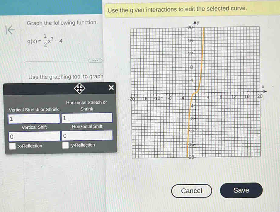 Use the given interactions to edit the selected curve. 
Graph the following function.
g(x)= 1/2 x^3-4
Use the graphing tool to graph 
Horizontal Stretch or 
Vertical Stretch or Shrink Shrink
1
1
Vertical Shift Horizontal Shift
0
0
x -Reflection y -Reflection 
Cancel Save