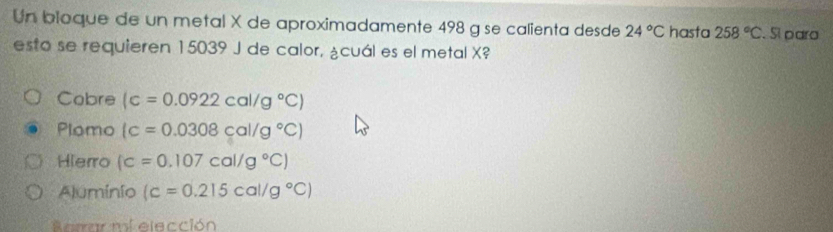 Un bioque de un metal X de aproximadamente 498 g se calienta desde 24°C hasta 258°C. Sí para
esto se requieren 15039 J de calor, ¿cuál es el metal X?
Cobre (c=0.0922cal/g°C)
Plomo (c=0.0308cal/g°C)
Hierro (c=0.107cal/g°C)
Aluminio (c=0.215cal/g°C)
Sbrrar mi elección