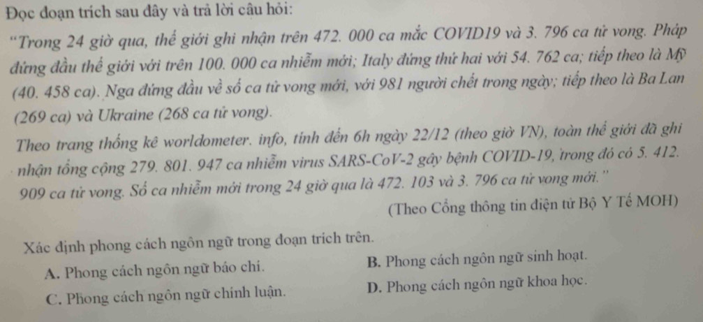 Đọc đoạn trích sau đây và trả lời câu hỏi:
“Trong 24 giờ qua, thế giới ghi nhận trên 472. 000 ca mắc COVID19 và 3. 796 ca tử vong. Pháp
đứng đầu thể giới với trên 100. 000 ca nhiễm mới; Italy đứng thứ hai với 54. 762 ca; tiếp theo là Mỹ
(40. 458 ca). Nga đứng đầu về số ca tử vong mới, với 981 người chết trong ngày; tiếp theo là Ba Lan
(269 ca) và Ukraine (268 ca tứ vong).
Theo trang thống kê worldometer. info, tính đến 6h ngày 22/12 (theo giờ VN), toàn thể giới đã ghi
nhận tổng cộng 279. 801. 947 ca nhiễm virus SARS-CoV-2 gây bệnh COVID- 19, trong đó có 5. 412.
909 ca tử vong. Số ca nhiễm mới trong 24 giờ qua là 472. 103 và 3. 796 ca tử vong mới. ''
(Theo Cổng thông tin diện tử Bộ Y Tế MOH)
Xác định phong cách ngôn ngữ trong đoạn trích trên.
A. Phong cách ngôn ngữ báo chi. B. Phong cách ngôn ngữ sinh hoạt.
C. Phong cách ngôn ngữ chính luận. D. Phong cách ngôn ngữ khoa học.