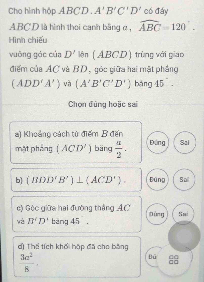 Cho hình hộp ABCD. A'B'C'D' có đáy
ABCD là hình thoi cạnh bằng a , widehat ABC=120°. 
Hình chiếu
vuông góc của D' lên (ABCD) trùng với giao
điểm của AC và BD, góc giữa hai mặt phẳng
(ADD'A') và (A'B'C'D') bằng 45°. 
Chọn đúng hoặc sai
a) Khoảng cách từ điểm B đến
mặt phẳng (ACD') bằng  a/2 . Đúng Sai
b) (BDD'B')⊥ (ACD'). Đúng Sai
c) Góc giữa hai đường thẳng AC
Đúng Sai
và B'D' bằng 45°. 
d) Thể tích khối hộp đã cho bằng
 3a^2/8 . 
Đú ]□