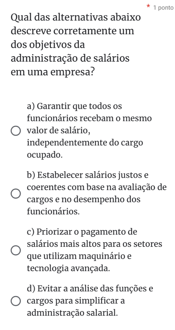 ponto
Qual das alternativas abaixo
descreve corretamente um
dos objetivos da
administração de salários
em uma empresa?
a) Garantir que todos os
funcionários recebam o mesmo
valor de salário,
independentemente do cargo
ocupado.
b) Estabelecer salários justos e
coerentes com base na avaliação de
cargos e no desempenho dos
funcionários.
c) Priorizar o pagamento de
salários mais altos para os setores
que utilizam maquinário e
tecnologia avançada.
d) Evitar a análise das funções e
cargos para simplificar a
administração salarial.