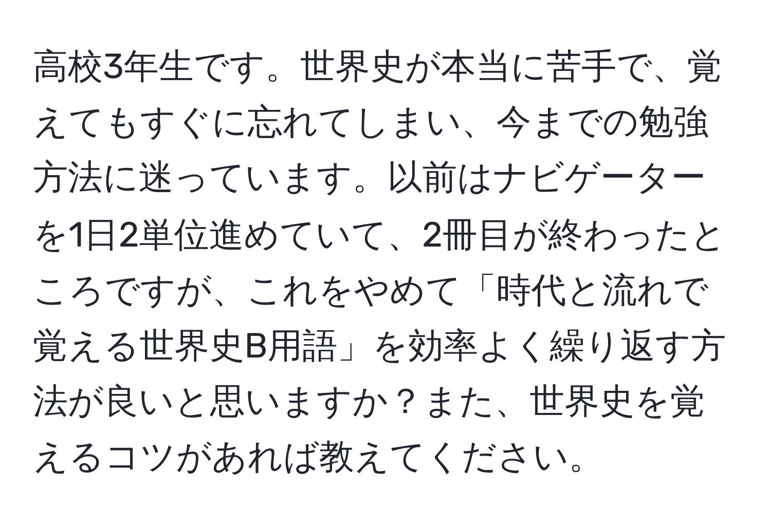 高校3年生です。世界史が本当に苦手で、覚えてもすぐに忘れてしまい、今までの勉強方法に迷っています。以前はナビゲーターを1日2単位進めていて、2冊目が終わったところですが、これをやめて「時代と流れで覚える世界史B用語」を効率よく繰り返す方法が良いと思いますか？また、世界史を覚えるコツがあれば教えてください。