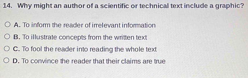 Why might an author of a scientific or technical text include a graphic?
A. To inform the reader of irrelevant information
B. To illustrate concepts from the written text
C. To fool the reader into reading the whole text
D. To convince the reader that their claims are true