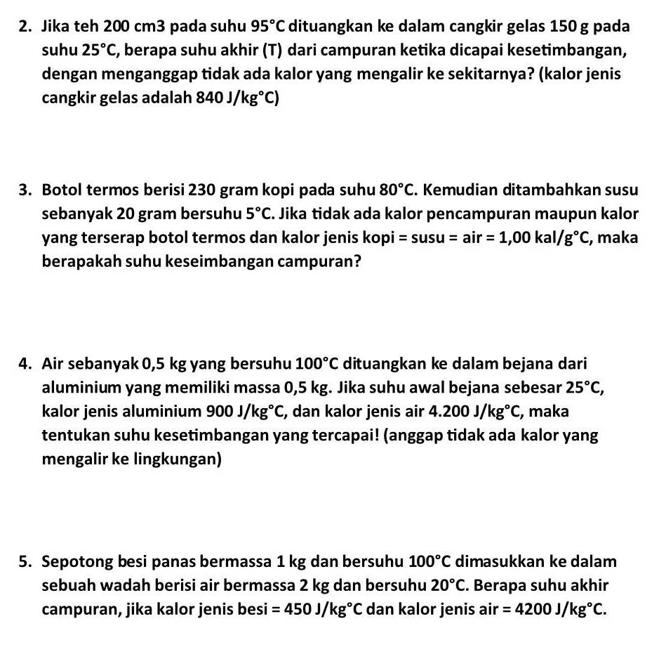 Jika teh 200 cm3 pada suhu 95°C dituangkan ke dalam cangkir gelas 150 g pada 
suhu 25°C , berapa suhu akhir (T) dari campuran ketika dicapai kesetimbangan, 
dengan menganggap tidak ada kalor yang mengalir ke sekitarnya? (kalor jenis 
cangkir gelas adalah 840J/kg°C)
3. Botol termos berisi 230 gram kopi pada suhu 80°C. Kemudian ditambahkan susu 
sebanyak 20 gram bersuhu 5°C. Jika tidak ada kalor pencampuran maupun kalor 
yang terserap botol termos dan kalor jenis kopi =susu=air=1,00kal/g°C , maka 
berapakah suhu keseimbangan campuran? 
4. Air sebanyak 0,5 kg yang bersuhu 100°C dituangkan ke dalam bejana dari 
aluminium yang memiliki massa 0,5 kg. Jika suhu awal bejana sebesar 25°C, 
kalor jenis aluminium 900J/kg°C , dan kalor jenis air 4.200J/kg°C , maka 
tentukan suhu kesetimbangan yang tercapai! (anggap tidak ada kalor yang 
mengalir ke lingkungan) 
5. Sepotong besi panas bermassa 1 kg dan bersuhu 100°C dimasukkan ke dalam 
sebuah wadah berisi air bermassa 2 kg dan bersuhu 20°C. Berapa suhu akhir 
campuran, jika kalor jenis besi =450J/kg°C dan kalor jenis air =4200J/kg°C.