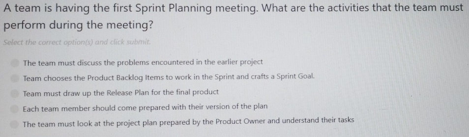 A team is having the first Sprint Planning meeting. What are the activities that the team must
perform during the meeting?
Select the correct option(s) and click submit.
The team must discuss the problems encountered in the earlier project
Team chooses the Product Backlog Items to work in the Sprint and crafts a Sprint Goal.
Team must draw up the Release Plan for the final product
Each team member should come prepared with their version of the plan
The team must look at the project plan prepared by the Product Owner and understand their tasks