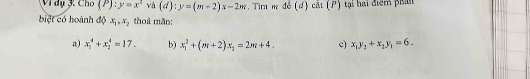 Vì dụ 3. Cho (P) : ):y=x^2va(d):y=(m+2)x-2m. Tìm m đề (đ) cắt (P) tại hai điểm phần
biệt có hoành độ x_1, x_2 thoả mãn:
a) x_1^(4+x_2^4=17. b) x_1^2+(m+2)x_2)=2m+4. c) x_1y_2+x_2y_1=6.