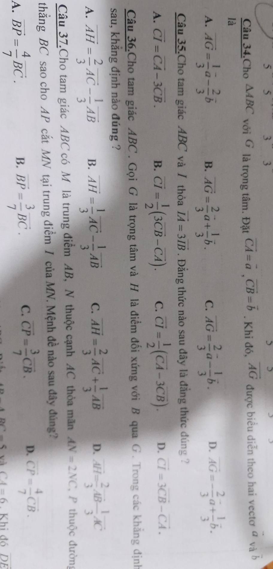 5 5
3 3
)
Câu 34.Cho △ ABC với G là trọng tâm. Đặt vector CA=vector a,vector CB=vector b. Khi đó, overline AG được biểu diễn theo hai vectơ vector avvector b
là
A. vector AG= 1/3 vector a- 2/3 vector b vector AG= 2/3 vector a+ 1/3 vector b. vector AG= 2/3 vector a- 1/3 vector b.
B.
C.
D. vector AG=- 2/3 vector a+ 1/3 vector b.
Câu 35.Cho tam giác ABC và / thỏa vector IA=3vector IB. Đẳng thức nào sau đây là đẳng thức đúng ?
A. vector CI=vector CA-3vector CB. B. vector CI= 1/2 (3vector CB-vector CA). C. vector CI= 1/2 (vector CA-3vector CB). D. vector CI=3vector CB-vector CA.
Câu 36.Cho tam giác ABC . Gọi G là trọng tâm và H là điểm đối xứng với B qua G . Trong các khẳng định
sau, khắng định nào đúng ?
A. vector AH= 2/3 vector AC- 1/3 vector AB vector AH= 1/3 vector AC- 1/3 vector AB C. overline AH= 2/3 overline AC+ 1/3 overline AB D. overline AH= 2/3 vector AB- 1/3 vector AC
B.
Câu 37.Cho tam giác ABC có Mô là trung điểm AB, N thuộc cạnh AC thỏa mãn AN=2NC P thuộc đường
thẳng BC sao cho AP cắt MN tại trung điểm I của MN. Mệnh đề nào sau đây đúng?
A. vector BP= 4/7 vector BC.
B. vector BP= 3/7 vector BC.
C. overline CP= 3/7 overline CB.
D. overline CP= 4/7 overline CB.
BC=5 và CA=6 Khi đó vector DE