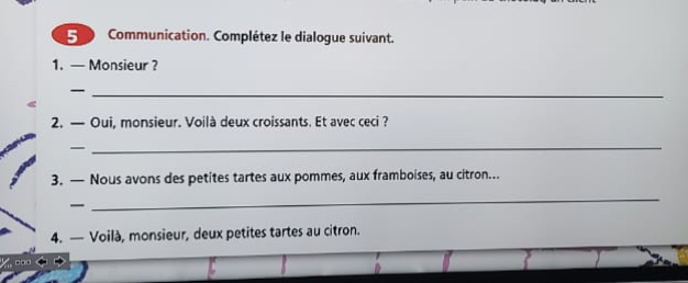 5 0 Communication. Complétez le dialogue suivant. 
1. — Monsieur ? 
_ 
2. — Oui, monsieur. Voilà deux croissants. Et avec ceci ? 
— 
_ 
3. — Nous avons des petites tartes aux pommes, aux framboises, au citron... 
— 
_ 
4. — Voilà, monsieur, deux petites tartes au citron.