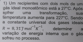 Um recipientes com dois mols de um 
gás ideal monoatômico está a 27°C. Após 
sofrer uma trans formação, sua 
temperatura aumenta para 227°C. Sendo 
a constante universal dos gases ideais
R=8,31Jmol^(-1)K^(-1), determine a 
variação de energia interna que o gás 
sofreu no processo.