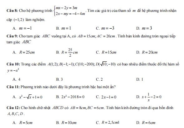 Cho hệ phương trình beginarrayl mx-2y=3m 2x-my=-4-4mendarray.. Tim các giá trị của tham số m để hệ phương trình nhận
cập (-1;2) làm nghiệm.
A. m=-1 B. m=1 C. m=-3 D. m=3
Câu 9: Cho tam giác ABC vuông tại A, có AB=15cm; AC=20cm. Tính bán kính đường tròn ngoại tiếp
- am giác ABC
A. R=25cm B. R= 25/2 cm C. R=15cm D. R=20cm
Câu 10: Trong các điểm A(1;2); B(-1;-1); C(10;-200); D(sqrt(10);-10) có bao nhiêu điểm thuộc đồ thị hàm số
y=-x^2
A. 4 B. 3 C. 2 D. 1
Câu 11: Phương trình nào dưới đây là phương trình bậc hai một an
A. x^2-sqrt(x)+1=0 B. 2x^2-2018=0 C. 2x-1=0 D. x+ 1/x -2=0
Câu 12: Cho hình chữ nhật ABCD có AB=8cm, BC=6cm. Tính bán kính đường tròn đi qua bổn đinh
A, B, C, D .
A. R=5cm B. R=10cm C. R=2,5cml D. R=6cm