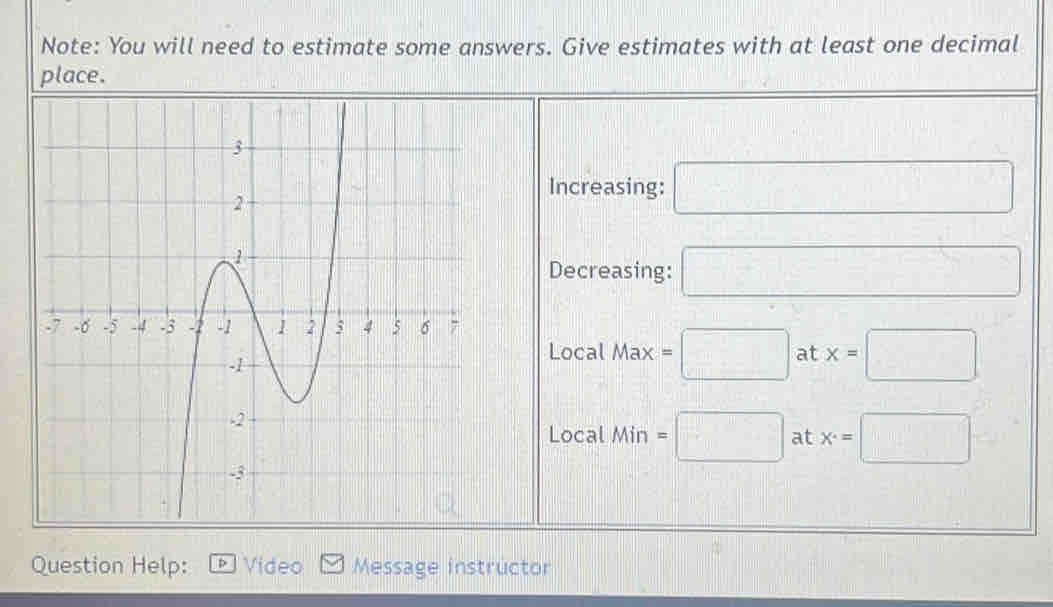 Note: You will need to estimate some answers. Give estimates with at least one decimal 
place. 
Increasing: □ 
Decreasing: □ 
Local 
Max =□ at x=□
160°
Local Min =□ at x^(·)=□
Question Help: Video Message instrüctor