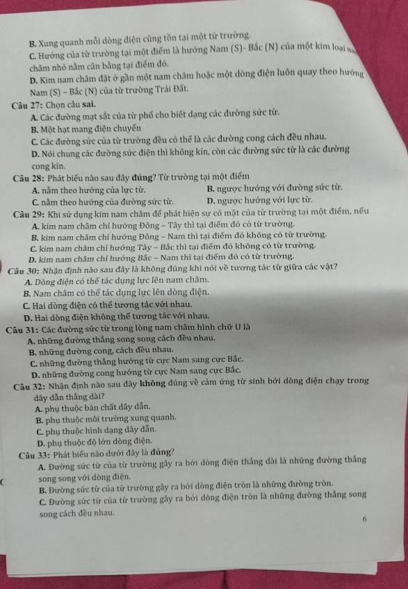 B. Xung quanh mỗi dòng điện cũng tồn tại một từ trường.
C. Hướng của từ trường tại một điểm là hướng Nam (S)- Bắc (N) của một kim loại n
châm nhỏ nằm cân bằng tại điểm đó.
D. Kim nam châm đặt ở gần một nam châm hoặc một dòng điện luôn quay theo hướng
* Nam (S) - Bắc (N) của từ trường Trái Đất.
Câu 27: Chọn câu sai.
A. Các đường mạt sắt của từ phố cho biết dạng các đường sức từ.
B. Một hạt mang điện chuyến
C. Các đường sức của từ trường đều cô thể là các đường cong cách đều nhau.
D. Nói chung các đường sức điện thì không kín, còn các đường sức từ là các đường
cong kin.
Câu 28: Phát biểu nào sau đây đúng? Từ trường tại một điểm
A. nằm theo hướng của lực từ. B. ngược hướng với đường sức từ.
C. nằm theo hướng của đường sức từ. D. ngược hướng với lực từ
Câu 29: Khi sử dụng kim nam châm để phát hiện sự có mặt của từ trường tại một điểm, nếu
A. kim nam châm chỉ hướng Đông - Tây thì tại điểm đó có từ trường.
B. kim nam châm chỉ hướng Đông - Nam thì tại điểm đó không có từ trường.
C. kim nam châm chỉ hướng Tây - Bắc thì tại điểm đó không có từ trường.
D. kim nam châm chỉ hướng Bắc - Nam thì tại điểm đó có từ trường.
Câu 30: Nhận định nào sau đây là không đủng khi nói về tương tác từ giữa các vật?
A. Dòng điện có thể tác dụng lực lên nam châm.
B. Nam châm có thể tác dụng lực lên dòng điện.
C. Hai dòng điện có thể tương tác với nhau.
D. Hai dòng điện không thể tương tác với nhau.
Câu 31: Các đường sức từ trong lòng nam châm hình chữ U là
A. những đường thắng song song cách đều nhau.
B. những đường cong, cách đều nhau.
* C. những đường thẳng hướng từ cực Nam sang cực Bắc.
D. những đường cong hướng từ cực Nam sang cực Bắc.
Câu 32: Nhận định nào sau đây không đủng về cảm ứng từ sinh bởi dòng điện chạy trong
dây dẫn thắng dài?
A. phụ thuộc bản chất dây dẫn.
B. phụ thuộc môi trường xung quanh.
C. phụ thuộc hình dạng dây dẫn.
D. phụ thuộc độ lớn dòng điện.
Câu 33: Phát biểu nào dưới đây là đúng?
A. Đường sức từ của từ trường gây ra bởi dòng điện thẳng dài là những đường thắng
song song với dòng điện.
B. Đường sức từ của từ trường gây ra bởi dòng điện tròn là những đường tròn.
C. Đường sức từ của từ trường gây ra bởi dòng điện tròn là những đường thắng song
song cách đều nhau.
6