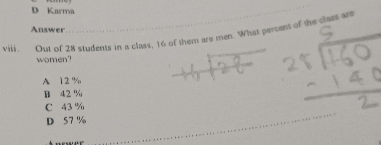 D Karma
Answer
viii . Out of 28 students in a class, 16 of them are men. What percent of the class are
women?
A 12 %
B 42 %
C 43 %
D 57 %
Answer