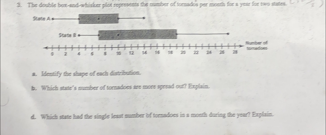 The double box-and-whicker plot represents the number of tornados per monfa for a year for two staten. 
a. Identify the shape of each distribution. 
b. Which state’s number of tornadoes are more spread out? Explain. 
d. Which state had the single least number of tornadoes in a month during the year? Explain.