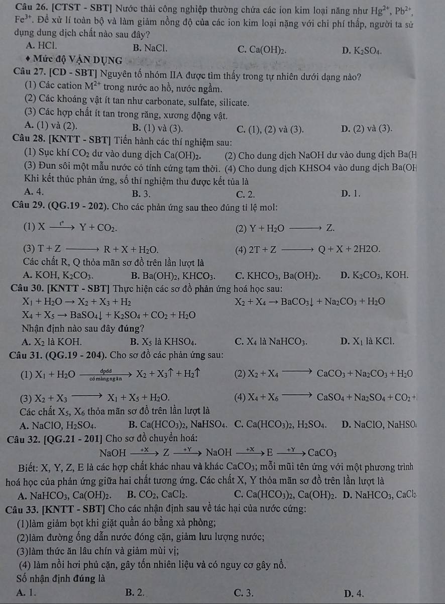 [CTST - SBT] Nước thải công nghiệp thường chứa các ion kim loại năng như Hg^(2+),Pb^(2+),
Fe^(3+) T. Đề xử lí toàn bộ và làm giảm nồng độ của các ion kim loại nặng với chi phí thấp, người ta sử
dụng dung dịch chất nào sau đây?
A. HCl. B. NaCl. C. Ca(OH)_2. D. K_2SO_4.
Mức độ Vận DụNG
Câu 27. [CD - SBT] Nguyên tố nhóm IIA được tìm thấy trong tự nhiên dưới dạng nào?
(1) Các cation M^(2+) trong nước ao hồ, nước ngầm.
(2) Các khoáng vật ít tan như carbonate, sulfate, silicate.
(3) Các hợp chất ít tan trong răng, xương động vật.
A. (1) và (2). B. (1) và (3). và (3). D. (2) va(3).
C. (1),(2)
Câu 28. [KNTT - SBT] Tiến hành các thí nghiệm sau:
(1) Sục khí CO_2 dư vào dung dịch Ca(OH)_2. (2) Cho dung dịch NaOH dư vào dung dịch Ba(H
(3) Đun sôi một mẫu nước có tính cứng tạm thời. (4) Cho dung dịch KHSO4 vào dung dịch Ba(OH
Khi kết thúc phản ứng, số thí nghiệm thu được kết tủa là
A. 4. B. 3. C. 2. D. 1.
Câu 29. (QG.19-202) 0. Cho các phản ứng sau theo đúng tỉ lệ mol:
(1) Xxrightarrow r^(n+C)Y+CO_2. (2) Y+H_2Oto Z.
(3) T+Z R+X+H_2O. (4) 2T+Zto Q+X+2H2O.
Các chất R, Q thỏa mãn sơ đồ trên lần lượt là
A. KOH,K_2CO_3. B. Ba(OH)_2,KHCO_3. C. KHCO_3,Ba(OH)_2. D. K_2CO_3, , KOH.
Câu 30. [KNTT - SBT] Thực hiện các sơ đồ phản ứng hoá học sau:
X_1+H_2Oto X_2+X_3+H_2
X_2+X_4to BaCO_3downarrow +Na_2CO_3+H_2O
X_4+X_5to BaSO_4downarrow +K_2SO_4+CO_2+H_2O
Nhận định nào sau đây đúng?
A. X_2 KOH. B. X_5 là KHSO_4. C. X_4 là NaHCO_3. D. X_1 là KCl.
Câu 31. (QG.19-204). Cho sơ đồ các phản ứng sau:
(1) X_1+H_2Oxrightarrow dpddX_2+X_3uparrow +H_2uparrow (2) X_2+X_4to CaCO_3+Na_2CO_3+H_2O
(3) X_2+X_3to X_1+X_5+H_2O. (4) X_4+X_6to CaSO_4+Na_2SO_4+CO_2+
Các chất X_5,X_6 thỏa mãn sơ đồ trên lần lượt là
A. NaClO,H_2SO_4. B. Ca(HCO_3)_2 NaHSO_4. 、 C. Ca(HCO_3)_2,H_2SO_4. D. NaClO,NaHSO_4
Câu 32. [QG.21-201] Cho sơ đồ chuyền hoá:
NaOH xrightarrow +XZxrightarrow +Y NaOH xrightarrow +XExrightarrow +YCaCO_3
Biết: X, Y, Z, E là các hợp chất khác nhau và khác CaCO_3; mỗi mũi tên ứng với một phương trình
hoá học của phản ứng giữa hai chất tương ứng. Các chất X, Y thỏa mãn sơ đồ trên lần lượt là
A. NaHCO_3,Ca(OH)_2. B. CO_2 ,CaCl_2. C. Ca(HCO_3)_2,Ca(OH)_2. D. NaHCO_3,CaCl_2.
Câu 33. [KNTT - SBT] Cho các nhận định sau về tác hại của nước cứng:
(1)làm giảm bọt khi giặt quần áo bằng xà phòng;
(2)làm đường ống dẫn nước đóng cặn, giảm lưu lượng nước;
(3)làm thức ăn lâu chín và giảm mùi vị;
(4) làm nồi hơi phủ cặn, gây tốn nhiên liệu và có nguy cơ gây nổ.
Số nhận định đúng là
A. 1. B. 2. C. 3. D. 4.