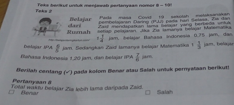 Teks berikut untuk menjawab pertanyaan nomor 8 - 10!
Teks 2
Pada masa Covid 19 sekolah melaksanakan
Belajar pembelajaran Daring (PJJ) pada hari Selasa, Zia dan
dari Zaid mendapatkan lama belajar yang berbeda untuk
Rumah setiap pelajaran. Jika Zia lamanya belajar Matematika
http://belajardaringkartun.com/ 1 1/4 jam , belajar Bahasa Indonesia 0,75 jam, dan
belajar IPA  6/5  jam. Sedangkan Zaid lamanya belajar Matematika 1 1 1/3 jam , belajar
Bahasa Indonesia 1,20 jam, dan belajar IPA  7/6 jam. 
Berilah centang (✓) pada kolom Benar atau Salah untuk pernyataan berikut!
Pertanyaan 8
Total waktu belajar Zia lebih lama daripada Zaid.
Benar
Salah