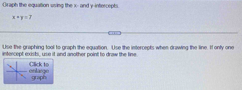 Graph the equation using the x - and y-intercepts.
x+y=7
Use the graphing tool to graph the equation. Use the intercepts when drawing the line. If only one 
intercept exists, use it and another point to draw the line. 
Click to 
enlarge 
graph