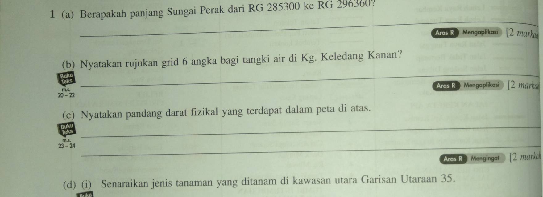 1 (a) Berapakah panjang Sungai Perak dari RG 285300 ke RG 296360. 
_ 
Aras R Mengaplikasi [2 markah 
(b) Nyatakan rujukan grid 6 angka bagi tangki air di Kg. Keledang Kanan? 
_ 
_ 
Aras Ro Mengaplikasi [2 marka 
m.s. 
20 - 22 
(c) Nyatakan pandang darat fizikal yang terdapat dalam peta di atas. 
m. s, 
_ 
23 - 24_ 
Aras R Mengingat ) [2 markah 
(d) (i) Senaraikan jenis tanaman yang ditanam di kawasan utara Garisan Utaraan 35.