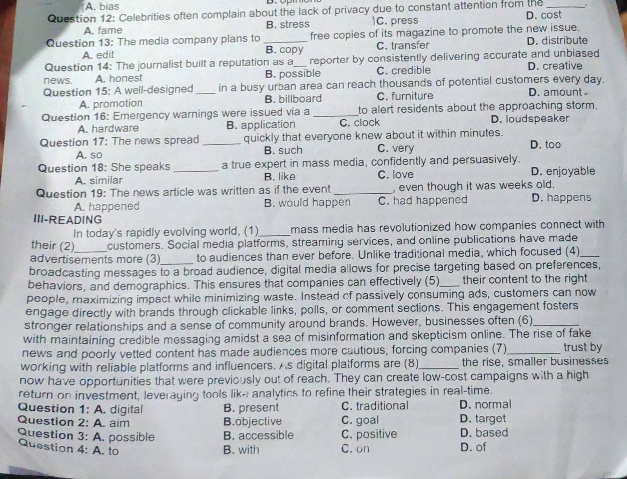 A. bias
Question 12: Celebrities often complain about the lack of privacy due to constant attention from the _.
A. fame B. stress |C. press
D. cost
Question 13: The media company plans to _free copies of its magazine to promote the new issue.
A. edit B. copy C. transfer D. distribute
Question 14: The journalist built a reputation as a_ reporter by consistently delivering accurate and unbiased
news. A. honest B. possible C. credible
D. creative
Question 15: A well-designed _in a busy urban area can reach thousands of potential customers every day.
A. promotion B. billboard C. furniture D. amount
Question 16: Emergency warnings were issued via a _to alert residents about the approaching storm.
A. hardware B. application C. clock D. loudspeaker
Question 17: The news spread _quickly that everyone knew about it within minutes.
A. so B. such
C. very D. too
Question 18: She speaks _a true expert in mass media, confidently and persuasively.
A. similar B. like C. love
D. enjoyable
Question 19: The news article was written as if the event_ , even though it was weeks old.
A. happened B. would happen C. had happened
D. happens
III-READING
In today's rapidly evolving world, (1)_ mass media has revolutionized how companies connect with
their (2) customers. Social media platforms, streaming services, and online publications have made
advertisements more (3)_ to audiences than ever before. Unlike traditional media, which focused (4)_
broadcasting messages to a broad audience, digital media allows for precise targeting based on preferences,
behaviors, and demographics. This ensures that companies can effectively (5)_ their content to the right
people, maximizing impact while minimizing waste. Instead of passively consuming ads, customers can now
engage directly with brands through clickable links, polls, or comment sections. This engagement fosters
stronger relationships and a sense of community around brands. However, businesses often (6)_
with maintaining credible messaging amidst a sea of misinformation and skepticism online. The rise of fake
news and poorly vetted content has made audiences more cautious, forcing companies (7)_ trust by
working with reliable platforms and influencers. As digital platforms are (8)_ the rise, smaller businesses
now have opportunities that were previously out of reach. They can create low-cost campaigns with a high
return on investment, leveraging tools like analytics to refine their strategies in real-time.
Question 1: A. digital B. present C. traditional D. normal
Question 2: A. aim B.objective C. goal D. target
Question 3: A. possible B. accessible C. positive D. based
Question 4: A. to B. with C. on D. of