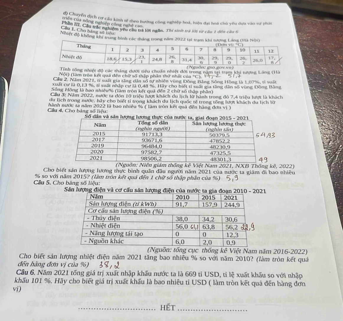 Chuyển dịch cơ cấu kinh tế theo hướng công nghiệp hoả, hiện đại hoá chủ yếu dựa vào sự phát
triên của nông nghiệp công nghệ cao.
Phần III. Cầu trắc nghiệm yêu cầu tră lời ngắn. Thí sinh trả lời từ cầu 1 đến câu 6
Câu 1. Cho bảng số liệu:
Nhiệt độ không khí trung bình các tháng trong năm 2022 tại trạm khí tượng 
Tính tổng nhiệt độ các tháng dưới tiêu chuấn nhiệt đới trong năm tại trạm khí tượng Láng (Hà
Nội) (làm tròn kết quả đến chữ số thập phân thứ nhất của °C). 
Cầu 2. Năm 2021, tỉ suất gia tăng dân số tự nhiên vùng Đồng Bằng Sông Hồng là 1,07%, tỉ suất
xuất cư là 0,13 %, tỉ suất nhập cư là 0,48 %. Hãy cho biết tỉ suất gia tăng dân số vùng Đồng Bảng
Sông Hồng là bao nhiêu% (làm tròn kết quả đến 2 chữ số thập phân)
Cầu 3: Năm 2022, nước ta đón 10 triệu lượt khách du lịch lữ hành trong đó 7,4 triệu lượt là khách
du lịch trong nước. hãy cho biết tỉ trọng khách du lịch quốc tế trong tống lượt khách du lịch lữ
hành nước ta năm 2022 là bao nhiêu % ( làm tròn kết quả đến hàng đơn vị )
Câu 4. Cho bảng số liệu:
guồn: Niên giám thống kê Việt Nam 2021, NXB Thống kê, 2022)
Cho biết sản lượng lương thực bình quân đầu người năm 2021 của nước ta giảm đi bao nhiêu
% so với năm 2015? (làm tròn kết quả đến 1 chữ số thập phân của %)
Câu 5. Cho bảng số liệu:
Sản lượng điện và cơ cấu sản lượng điện của nước ta 1
(Nguồn: tống cục thống kê Việt Nam năm 2016-2022)
Cho biết sản lượng nhiệt điện năm 2021 tăng bao nhiêu % so với năm 2010? (làm tròn kết quả
đến hàng đơn vị của %)
Câu 6. Năm 2021 tống giá trị xuất nhập khấu nước ta là 669 tỉ USD, tỉ lệ xuất khấu so với nhập
khấu 101 %. Hãy cho biết giá trị xuất khấu là bao nhiêu ti USD ( làm tròn kết quả đến hàng đơn
vị)
_Hết_