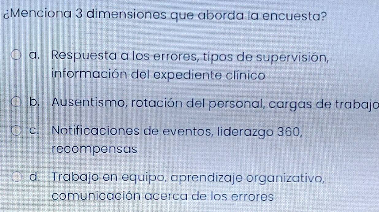 ¿Menciona 3 dimensiones que aborda la encuesta?
a. Respuesta a los errores, tipos de supervisión,
información del expediente clínico
b. Ausentismo, rotación del personal, cargas de trabajo
c. Notificaciones de eventos, liderazgo 360,
recompensas
d. Trabajo en equipo, aprendizaje organizativo,
comunicación acerca de los errores