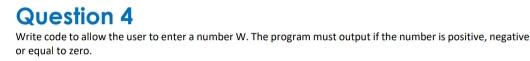 Write code to allow the user to enter a number W. The program must output if the number is positive, negative 
or equal to zero.