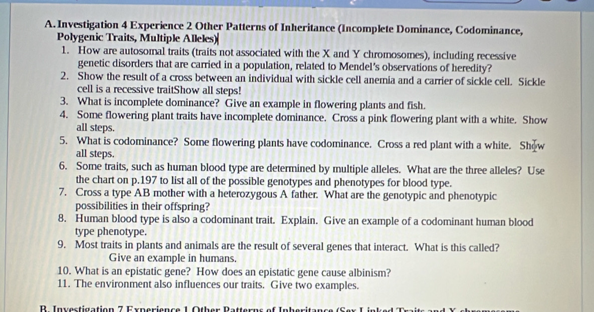 Investigation 4 Experience 2 Other Patterns of Inheritance (Incomplete Dominance, Codominance, 
Polygenic Traits, Multiple Alleles)| 
1. How are autosomal traits (traits not associated with the X and Y chromosomes), including recessive 
genetic disorders that are carried in a population, related to Mendel’s observations of heredity? 
2. Show the result of a cross between an individual with sickle cell anemia and a carrier of sickle cell. Sickle 
cell is a recessive traitShow all steps! 
3. What is incomplete dominance? Give an example in flowering plants and fish. 
4. Some flowering plant traits have incomplete dominance. Cross a pink flowering plant with a white. Show 
all steps. 
5. What is codominance? Some flowering plants have codominance. Cross a red plant with a white. Show 
all steps. 
6. Some traits, such as human blood type are determined by multiple alleles. What are the three alleles? Use 
the chart on p.197 to list all of the possible genotypes and phenotypes for blood type. 
7. Cross a type AB mother with a heterozygous A father. What are the genotypic and phenotypic 
possibilities in their offspring? 
8. Human blood type is also a codominant trait. Explain. Give an example of a codominant human blood 
type phenotype. 
9. Most traits in plants and animals are the result of several genes that interact. What is this called? 
Give an example in humans. 
10. What is an epistatic gene? How does an epistatic gene cause albinism? 
11. The environment also influences our traits. Give two examples. 
R Investigation 7 Experience 1 Other Patterns of Inheritan