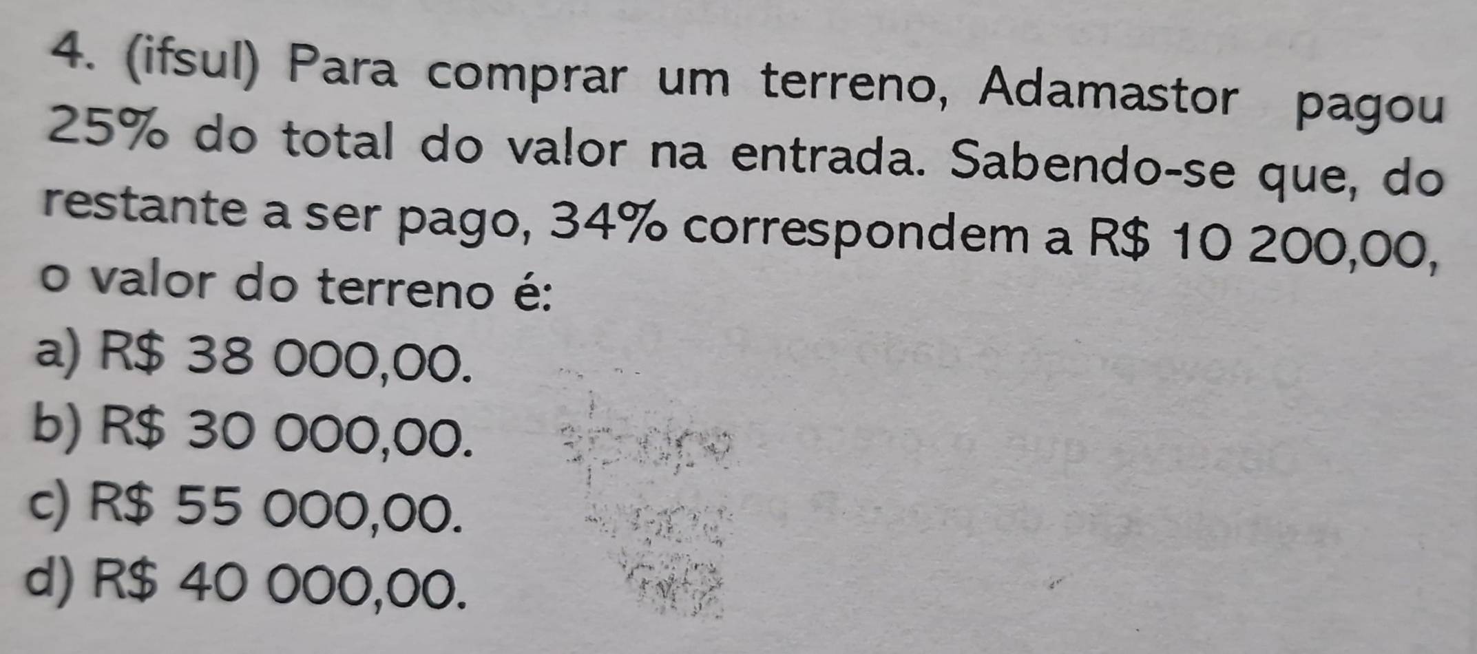 (ifsul) Para comprar um terreno, Adamastor pagou
25% do total do valor na entrada. Sabendo-se que, do
restante a ser pago, 34% correspondem a R$ 10 200,00,
o valor do terreno é:
a) R$ 38 000,00.
b) R$ 30 000,00.
c) R$ 55 000,00.
d) R$ 40 000,00.