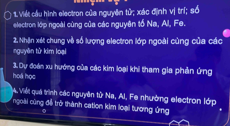 Viết cầu hình electron của nguyên tử; xác định vị trí; số 
electron lớp ngoài cùng của các nguyên tố Na, Al, Fe. 
2. Nhận xét chung về số lượng electron lớp ngoài cùng của các 
nguyên tử kim loại 
3. Dự đoán xu hướng của các kim loại khi tham gia phản ứng 
hoá học 
4. Viết quá trình các nguyên tử Na, Al, Fe nhường electron lớp 
ngoài cùng đề trở thành cation kim loại tương ứng