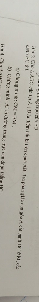 trng trực của ED
cạnh BC ở I. 
Bài 3: Cho △ ABC cân tại A; D là điểm bất kì trên cạnh AB. Tia phân giác của góc A cắt cạnh DC ở M, cắt 
a) Chứng minh: CM=BM. 
b) Chứng minh: AI là đường trung trực của đoạn thẳng BC
Bài 4: Cho Awedge BC