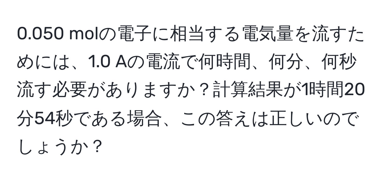 0.050 molの電子に相当する電気量を流すためには、1.0 Aの電流で何時間、何分、何秒流す必要がありますか？計算結果が1時間20分54秒である場合、この答えは正しいのでしょうか？