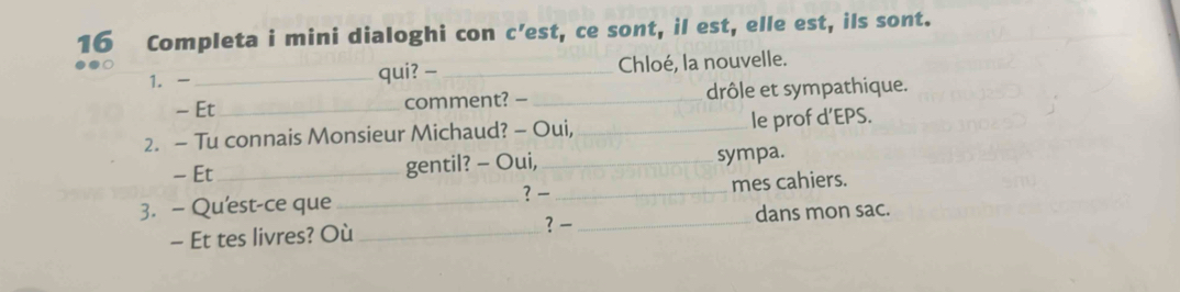 Completa i mini dialoghi con c’est, ce sont, il est, elle est, ils sont. 
1.- _qui? -_ Chloé, la nouvelle. 
- Et_ comment? — _drôle et sympathique. 
2. — Tu connais Monsieur Michaud? - Oui, _le prof d’EPS. 
- Et_ gentil? - Oui, _sympa. 
3. - Qu'est-ce que_ ? _mes cahiers. 
? 
- Et tes livres? Où_ _dans mon sac.