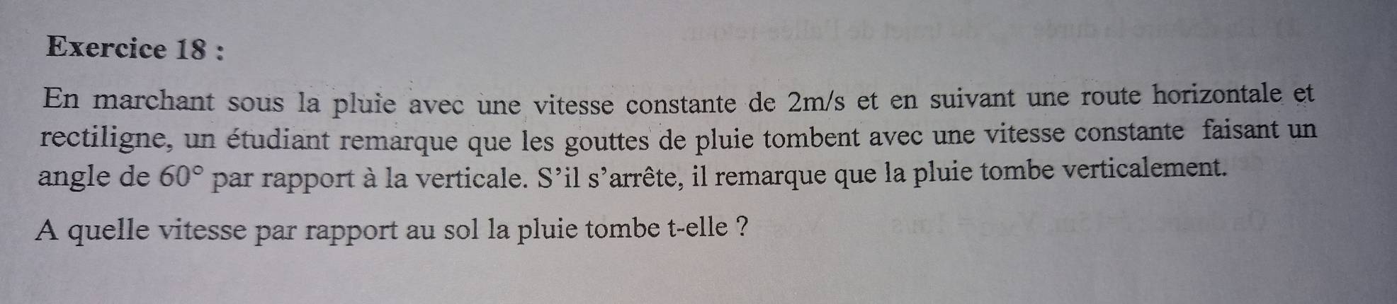 En marchant sous la pluie avec une vitesse constante de 2m/s et en suivant une route horizontale et 
rectiligne, un étudiant remarque que les gouttes de pluie tombent avec une vitesse constante faisant un 
angle de 60° par rapport à la verticale. S' il S' larrête, il remarque que la pluie tombe verticalement. 
A quelle vitesse par rapport au sol la pluie tombe t-elle ?