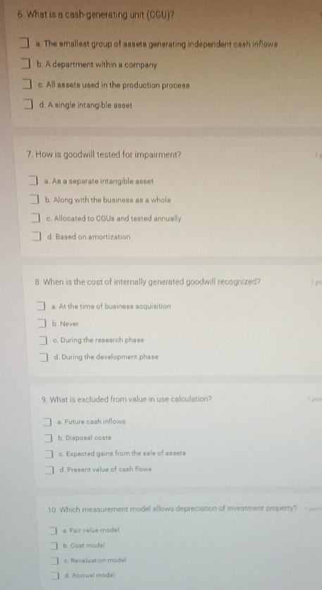 What is a cash-generating unit (CGU)?
a. The smallest group of assets generating independent cash inflows
b. A department within a company
c. All assets used in the production process
d. A single intangible asset
7. How is goodwill tested for impairment?
a. As a separate intangible asset
b. Along with the business as a whole
c. Allocated to CGUs and tested annually
d. Based on amortization
8. When is the cost of internally generated goodwill recognized? 1 po
a. At the time of business acquisition
b. Never
c. During the research phase
d. During the development phase
9. What is excluded from value in use calculation?
fasir
a Future cash inflows
b. Disposal costs
c. Expected gains from the sale of assets
d. Present value of cash flows
10. Which measurement model allows depreciation of investment property? m
a. Fair value model
b. Cost model
o. Revaluation model
d Accrual model