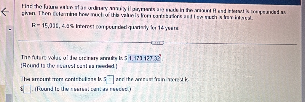 Find the future value of an ordinary annuity if payments are made in the amount R and interest is compounded as 
given. Then determine how much of this value is from contributions and how much is from interest.
R=15,000; 4.6% interest compounded quarterly for 14 years. 
The future value of the ordinary annuity is $ 1,170,127.32
(Round to the nearest cent as needed.) 
The amount from contributions is $□ and the amount from interest is
$□. (Round to the nearest cent as needed.)