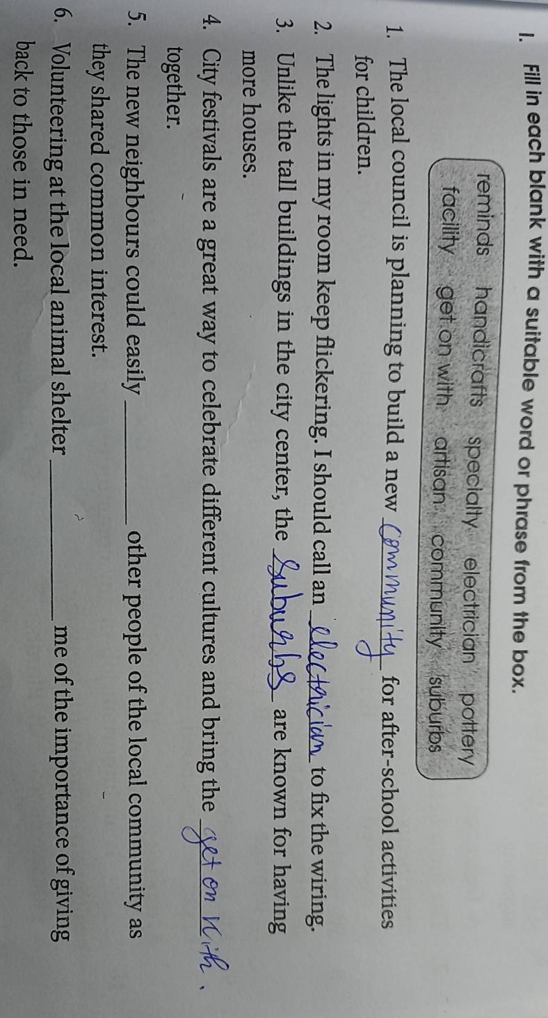 Fill in each blank with a suitable word or phrase from the box. 
reminds handicrafts specialty electrician . pottery 
facility get on with artisan community suburbs 
1. The local council is planning to build a new _for after-school activities 
for children. 
2. The lights in my room keep flickering. I should call an_ to fix the wiring. 
3. Unlike the tall buildings in the city center, the _are known for having 
more houses. 
4. City festivals are a great way to celebrate different cultures and bring the_ 
together. 
5. The new neighbours could easily _other people of the local community as 
they shared common interest. 
6. Volunteering at the local animal shelter _me of the importance of giving 
back to those in need.