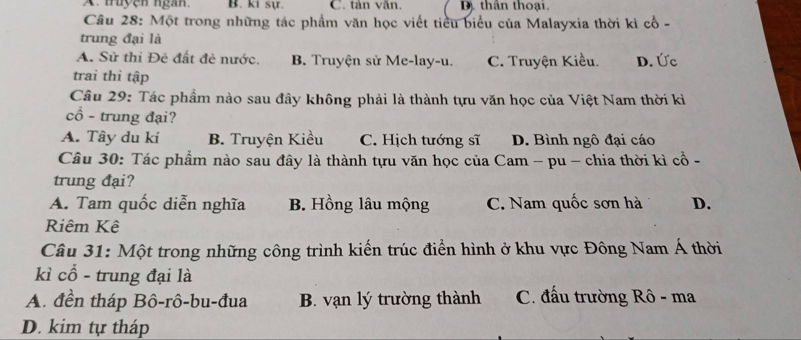 A. truyện ngan. B. ki sự. C. tân văn. D. thân thoại.
Câu 28: Một trong những tác phẩm văn học viết tiểu biểu của Malayxia thời kì cổ -
trung đại là
A. Sử thi Đẻ đất đẻ nước. B. Truyện sử Me-lay-u. C. Truyện Kiều. D. Ức
trai thi tập
Câu 29: Tác phẩm nào sau đây không phải là thành tựu văn học của Việt Nam thời kì
cổ - trung đại?
A. Tây du kí B. Truyện Kiều C. Hịch tướng sĩ D. Bình ngô đại cáo
Câu 30: Tác phẩm nào sau đây là thành tựu văn học của Cam - pu - chia thời kì cổ -
trung đại?
A. Tam quốc diễn nghĩa B. Hồng lâu mộng C. Nam quốc sơn hà D.
Riêm Kê
Câu 31: Một trong những công trình kiến trúc điển hình ở khu vực Đông Nam Á thời
kì cổ - trung đại là
A. đền tháp Bô-rô-bu-đua B. vạn lý trường thành C. đấu trường Rô - ma
D. kim tự tháp