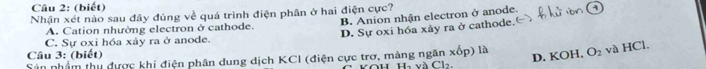 (biết)
Nhận xét nào sau đây đúng về quá trình điện phân ở hai điện cực?
B. Anion nhận electron ở anode.
D. Sự oxi hóa xảy ra ở cathode.
A. Cation nhường electron ở cathode.
C. Sự oxi hóa xảy ra ở anode.
Câu 3: (biết) D. KOH, O_2 và HCl.
Sản nhầm thu dược khi điện phân dung dịch KCI (điện cực trơ, màng ngăn xốp) là
Ha và ( 712