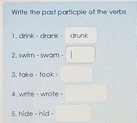 Write the past particple of the verbs 
1 . drink - drank - drunk 
2. swim - swam - 
3. take - took - 
4. write - wrote - 
5. hide - hid -