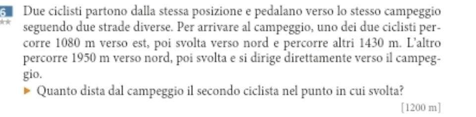 Due ciclisti partono dalla stessa posizione e pedalano verso lo stesso campeggio 
seguendo due strade diverse. Per arrivare al campeggio, uno dei due ciclisti per- 
corre 1080 m verso est, poi svolta verso nord e percorre altri 1430 m. L'altro 
percorre 1950 m verso nord, poi svolta e si dirige direttamente verso il campeg- 
gio. 
Quanto dista dal campeggio il secondo ciclista nel punto in cui svolta? 
[ 1200 m ]