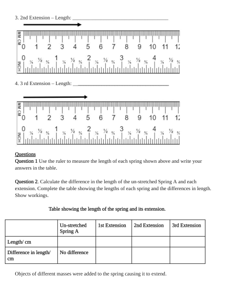 4, 3 rd Extension - Length:_ 
Questions 
Question 1 Use the ruler to measure the length of each spring shown above and write your 
answers in the table. 
Question 2. Calculate the difference in the length of the un-stretched Spring A and each 
extension. Complete the table showing the lengths of each spring and the differences in length. 
Show workings. 
Table showing the length of the spring and its extension. 
Objects of different masses were added to the spring causing it to extend.