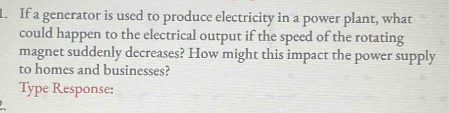 If a generator is used to produce electricity in a power plant, what 
could happen to the electrical output if the speed of the rotating 
magnet suddenly decreases? How might this impact the power supply 
to homes and businesses? 
Type Response: