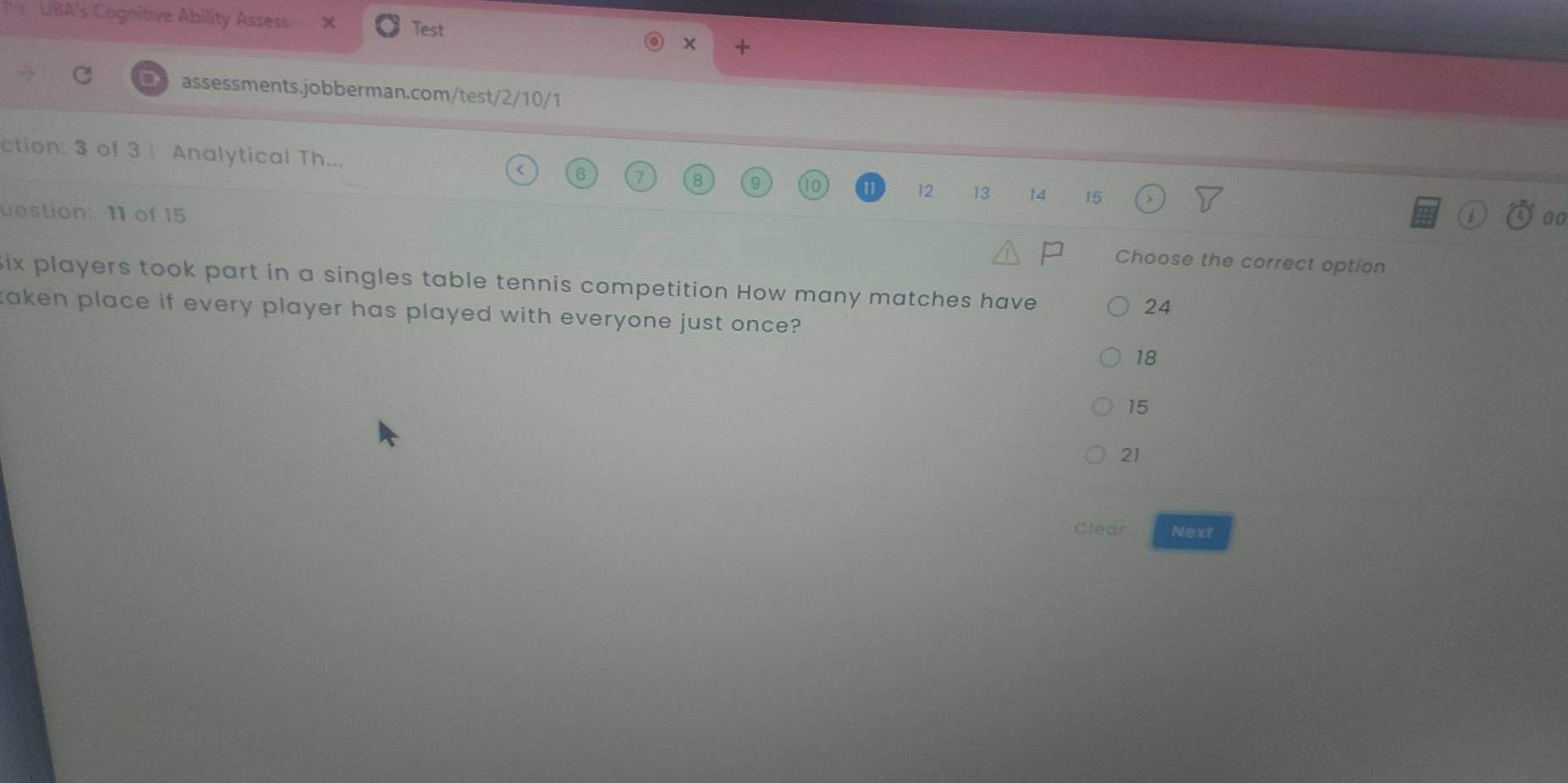 UBA's Cognitive Ability Assess X Test
× +
assessments.jobberman.com/test/2/10/1
ction: 3 of 3 | Analytical Th... 12 13 14 15
00
uestion: 11 of 15 Choose the correct option
ix players took part in a singles table tennis competition How many matches have
24
aken place if every player has played with everyone just once?
18
15
21
Clear Next