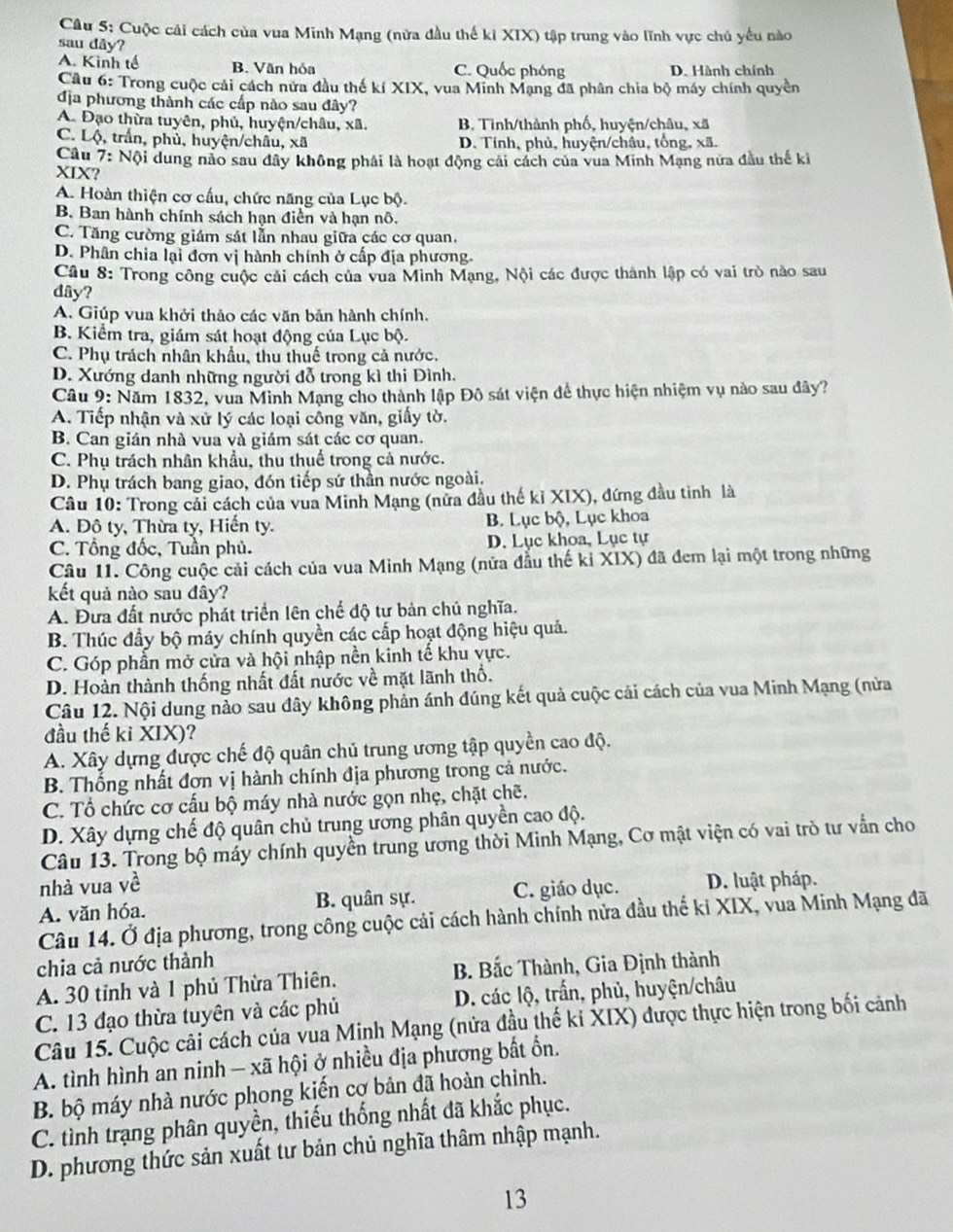 Cuộc cải cách của vua Minh Mạng (nửa đầu thế ki XIX) tập trung vào lĩnh vực chú yếu nào
sau dây?
A. Kinh tế B. Văn hóa C. Quốc phóng D. Hành chính
Câu 6: Trong cuộc cải cách nửa đầu thế kí XIX, vua Minh Mạng đã phân chia bộ máy chính quyền
địa phương thành các cấp nào sau đây?
A. Đạo thừa tuyên, phủ, huyện/châu, xã. B. Tinh/thành phố, huyện/châu, xã
C. Lộ, trấn, phủ, huyện/châu, xã D. Tỉnh, phủ, huyện/châu, tổng, xã.
Câu 7: Nội dung nào sau đây không phải là hoạt động cái cách của vua Minh Mạng nữa đầu thế ki
XIX?
A. Hoàn thiện cơ cấu, chức năng của Lục bộ.
B. Ban hành chính sách hạn điền và hạn nô.
C. Tăng cường giám sát lẫn nhau giữa các cơ quan.
D. Phân chia lại đơn vị hành chính ở cấp địa phương.
Câu 8: Trong công cuộc cải cách của vua Minh Mạng, Nội các được thành lập có vai trò nào sau
dây?
A. Giúp vua khởi thảo các văn bản hành chính.
B. Kiểm tra, giám sát hoạt động của Lục bộ.
C. Phụ trách nhân khẩu, thu thuế trong cả nước.
D. Xướng danh những người đỗ trong kì thi Đình.
Câu 9: Năm 1832, vua Mình Mạng cho thành lập Đô sát viện để thực hiện nhiệm vụ nào sau đây?
A. Tiếp nhận và xử lý các loại công văn, giấy tờ.
B. Can gián nhà vua và giám sát các cơ quan.
C. Phụ trách nhân khẩu, thu thuế trong cả nước.
D. Phụ trách bang giao, đón tiếp sứ thần nước ngoài.
Câu 10: Trong cải cách của vua Minh Mạng (nữa đầu thế kỉ XIX), đứng đầu tinh là
A. Đô ty, Thừa ty, Hiến ty. B. Lục bộ, Lục khoa
C. Tổng đốc, Tuần phủ. D. Lục khoa, Lục tự
Câu 11. Công cuộc cải cách của vua Minh Mạng (nữa đầu thế kỉ XIX) đã đem lại một trong những
kết quả nào sau đây?
A. Đưa đất nước phát triển lên chế độ tự bản chủ nghĩa.
B. Thúc đầy bộ máy chính quyền các cấp hoạt động hiệu quả.
C. Góp phần mở cửa và hội nhập nền kinh tế khu vực.
D. Hoàn thành thống nhất đất nước về mặt lãnh thổ.
Câu 12. Nội dung nào sau đây không phản ánh đúng kết quả cuộc cải cách của vua Minh Mạng (nửa
đầu thế ki XIX)?
A. Xây dựng được chế độ quân chủ trung ương tập quyền cao độ.
B. Thống nhất đơn vị hành chính địa phương trong cả nước.
C. Tổ chức cơ cấu bộ máy nhà nước gọn nhẹ, chặt chẽ.
D. Xây dựng chế độ quân chủ trung ương phân quyền cao độ.
Câu 13. Trong bộ máy chính quyền trung ương thời Minh Mạng, Cơ mật viện có vai trò tư vẫn cho
nhà vua về
A. văn hóa. B. quân sự. C. giáo dục. D. luật pháp.
Câu 14. Ở địa phương, trong công cuộc cải cách hành chính nửa đầu thế ki XIX, vua Minh Mạng đã
chia cả nước thành
A. 30 tỉnh và 1 phủ Thừa Thiên. B. Bắc Thành, Gia Định thành
C. 13 đạo thừa tuyên và các phủ D. các lộ, trấn, phủ, huyện/châu
Câu 15. Cuộc cải cách của vua Minh Mạng (nửa đầu thế ki XIX) được thực hiện trong bối cảnh
A. tình hình an ninh — xã hội ở nhiều địa phương bất ổn.
B. bộ máy nhà nước phong kiến cơ bản đã hoàn chỉnh.
C. tình trạng phân quyền, thiếu thống nhất đã khắc phục.
D. phương thức sản xuất tư bản chủ nghĩa thâm nhập mạnh.
13