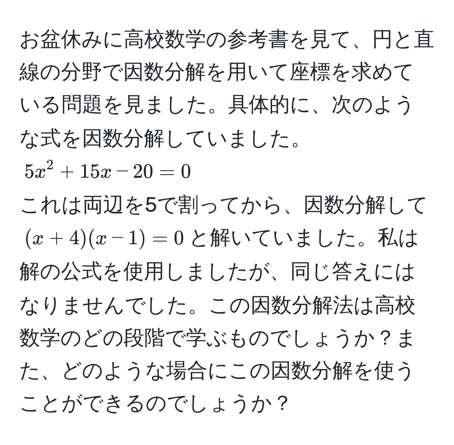 お盆休みに高校数学の参考書を見て、円と直線の分野で因数分解を用いて座標を求めている問題を見ました。具体的に、次のような式を因数分解していました。  
$5x^2 + 15x - 20 = 0$  
これは両辺を5で割ってから、因数分解して$(x + 4)(x - 1) = 0$と解いていました。私は解の公式を使用しましたが、同じ答えにはなりませんでした。この因数分解法は高校数学のどの段階で学ぶものでしょうか？また、どのような場合にこの因数分解を使うことができるのでしょうか？