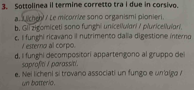 Sottolinea il termine corretto tra i due in corsivo.
a. I licheni / Le micorrize sono organismi pionieri.
b. Gii zigomiceti sono funghi unicellulari / pluricellulari.
c. I funghi ricavano il nutrimento dalla digestione Interna
/ esterna al corpo.
d. I funghi decompositori appartengono al gruppo dei
saprofiti / parassiti.
e. Nei licheni si trovano associati un fungo e un’alga /
un batterio.