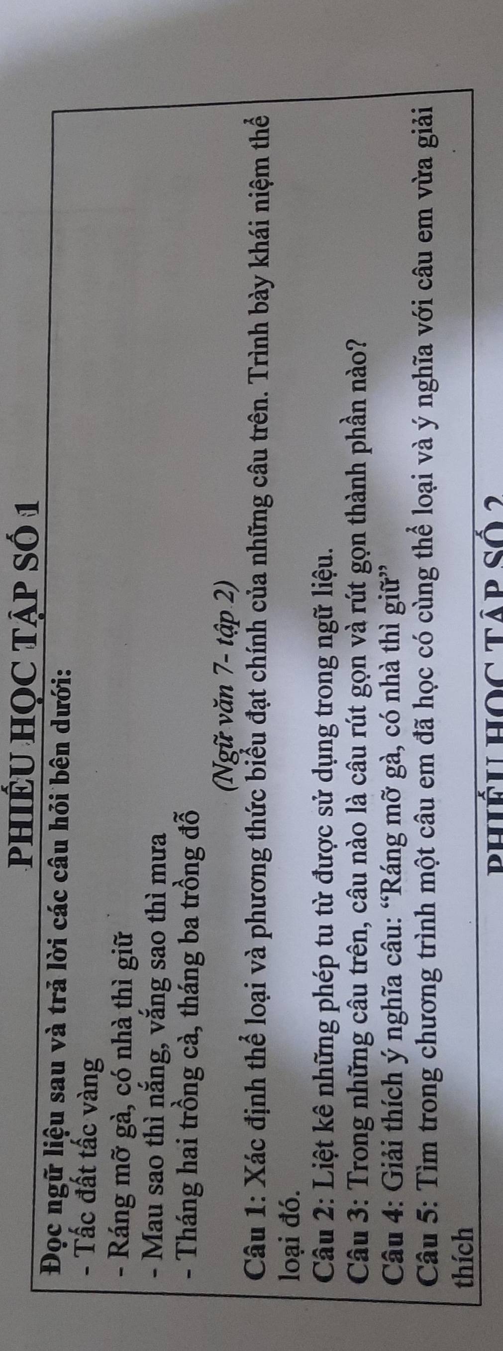PHIÉU HỌC TậP Số 1 
Đọc ngữ liệu sau và trả lời các câu hỏi bên dưới: 
- Tấc đất tấc vàng 
- Ráng mỡ gà, có nhà thì giữ 
- Mau sao thì nắng, vắng sao thì mưa 
- Tháng hai trồng cà, tháng ba trồng đỗ 
(Ngữ văn 7- tập 2) 
Câu 1: Xác định thể loại và phương thức biểu đạt chính của những câu trên. Trình bày khái niệm thể 
loại đó. 
Câu 2: Liệt kê những phép tu từ được sử dụng trong ngữ liệu. 
Câu 3: Trong những câu trên, câu nào là câu rút gọn và rút gọn thành phần nào? 
Câu 4: Giải thích ý nghĩa câu: “Ráng mỡ gà, có nhà thì giữ” 
Câu 5: Tìm trong chương trình một câu em đã học có cùng thể loại và ý nghĩa với câu em vừa giải 
thích 
phiếu hOc tập số 2